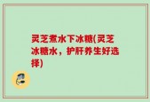 灵芝煮水下冰糖(灵芝冰糖水，护肝养生好选择)