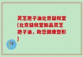 灵芝孢子油北京益和堂(北京益和堂新品灵芝孢子油，助您健康塑形)