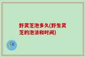 野灵芝泡多久(野生灵芝的泡法和时间)