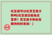 吃豆腐可以吃灵芝孢子粉吗(吃豆腐还能加点营养？灵芝孢子粉给你期待的好身体！)