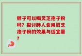 胖子可以喝灵芝孢子粉吗？探讨胖人食用灵芝孢子粉的效果与适宜量？