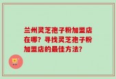 兰州灵芝孢子粉加盟店在哪？寻找灵芝孢子粉加盟店的最佳方法？