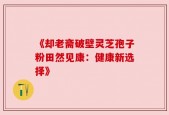 《却老斋破壁灵芝孢子粉田然见康：健康新选择》