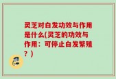 灵芝对白发功效与作用是什么(灵芝的功效与作用：可停止白发繁殖？)