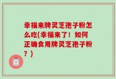 幸福来牌灵芝孢子粉怎么吃(幸福来了！如何正确食用牌灵芝孢子粉？)