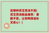 买哪种灵芝煲汤不苦(灵芝煲汤新品推荐：香甜不苦，让你喝得滋补又安心！)