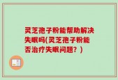 灵芝孢子粉能帮助解决失眠吗(灵芝孢子粉能否治疗失眠问题？)