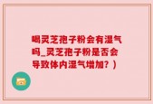 喝灵芝孢子粉会有湿气吗_灵芝孢子粉是否会导致体内湿气增加？)