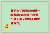 灵芝孢子粉可以和饭一起煮吗(能和饭一起煮？灵芝孢子粉的正确食用方式)