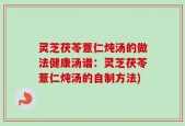 灵芝茯苓薏仁炖汤的做法健康汤谱：灵芝茯苓薏仁炖汤的自制方法)