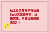 仙之谷灵芝孢子粉价格(仙谷灵芝孢子粉：价格实惠，享受优质健康生活！)
