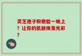 灵芝孢子粉敷脸一晚上？让你的肌肤焕发光彩？
