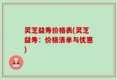 灵芝益寿价格表(灵芝益寿：价格清单与优惠)