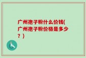 广州孢子粉什么价钱(广州孢子粉价格是多少？)