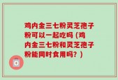 鸡内金三七粉灵芝孢子粉可以一起吃吗 (鸡内金三七粉和灵芝孢子粉能同时食用吗？)
