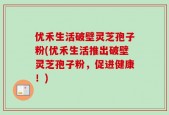 优禾生活破壁灵芝孢子粉(优禾生活推出破壁灵芝孢子粉，促进健康！)