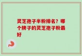 灵芝孢子半粉排名？哪个牌子的灵芝孢子粉最好