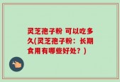 灵芝孢子粉 可以吃多久(灵芝孢子粉：长期食用有哪些好处？)