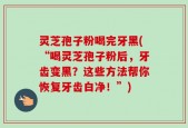 灵芝孢子粉喝完牙黑(“喝灵芝孢子粉后，牙齿变黑？这些方法帮你恢复牙齿白净！”)