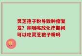 灵芝孢子粉导致肿瘤复发？鼻咽癌放化疗期间可以吃灵芝孢子粉吗