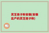 灵芝孢子粉安徽(安徽出产的灵芝孢子粉)