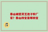泰山破壁灵芝孢子粉厂家？泰山四宝是哪四宝