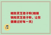 精致灵芝孢子粉(精细锁阳灵芝孢子粉，让你健康过好每一天)
