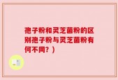 孢子粉和灵芝菌粉的区别孢子粉与灵芝菌粉有何不同？)