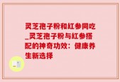 灵芝孢子粉和红参同吃_灵芝孢子粉与红参搭配的神奇功效：健康养生新选择
