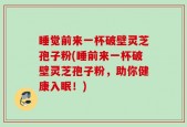 睡觉前来一杯破壁灵芝孢子粉(睡前来一杯破壁灵芝孢子粉，助你健康入眠！)