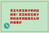 灵芝与灵芝孢子粉的区别灵？灵芝和灵芝孢子粉的关系到底是怎么样的谁更好