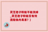 灵芝孢子粉能不能洗掉_灵芝孢子粉能否有效清除体内毒素？)