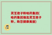灵芝孢子粉哈药集团(哈药集团推出灵芝孢子粉，助您健康美丽)