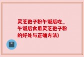 灵芝孢子粉午饭后吃_午饭后食用灵芝孢子粉的好处与正确方法)