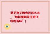 灵芝孢子粉太苦怎么办_“如何缓解灵芝孢子粉的苦味”)