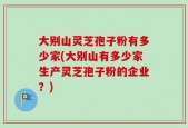大别山灵芝孢子粉有多少家(大别山有多少家生产灵芝孢子粉的企业？)