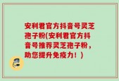 安利君官方抖音号灵芝孢子粉(安利君官方抖音号推荐灵芝孢子粉，助您提升免疫力！)