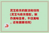 灵芝扇贝的做法和功效(灵芝与扇贝搭配，制作美味佳肴，不仅美味，还有健康功效)