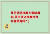 灵芝煲汤神器儿童能用吗(灵芝煲汤神器适合儿童使用吗？)