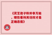 《灵芝孢子粉并非万能，理性看待其功效才是正确态度》