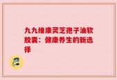 九九维康灵芝孢子油软胶囊：健康养生的新选择