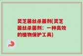 灵芝菌丝杀菌剂(灵芝菌丝杀菌剂：一种高效的植物保护工具)