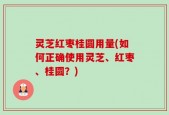 灵芝红枣桂圆用量(如何正确使用灵芝、红枣、桂圆？)