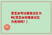 灵芝水可以提高记忆力吗(灵芝水对提高记忆力有效吗？)