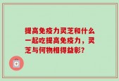 提高免疫力灵芝和什么一起吃提高免疫力，灵芝与何物相得益彰？