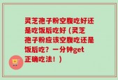 灵芝孢子粉空腹吃好还是吃饭后吃好 (灵芝孢子粉应该空腹吃还是饭后吃？一分钟get正确吃法！)