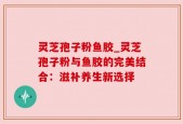 灵芝孢子粉鱼胶_灵芝孢子粉与鱼胶的完美结合：滋补养生新选择