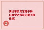 安达市卖灵芝孢子粉(日本安达市灵芝孢子粉热销)