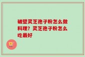 破壁灵芝孢子粉怎么做料理？灵芝孢子粉怎么吃最好