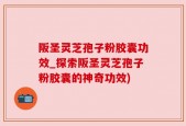 阪圣灵芝孢子粉胶囊功效_探索阪圣灵芝孢子粉胶囊的神奇功效)